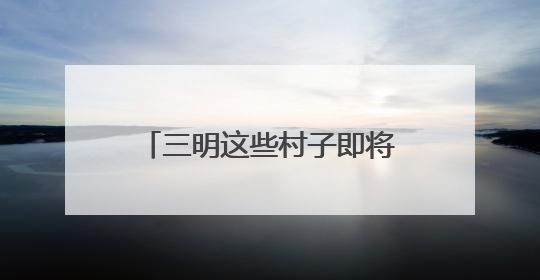 三明这些村子即将“消失”？看完才知道是“重生”！