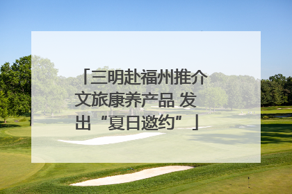 三明赴福州推介文旅康养产品 发出“夏日邀约”