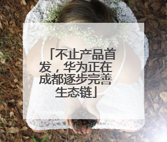 不止产品首发，华为正在成都逐步完善生态链