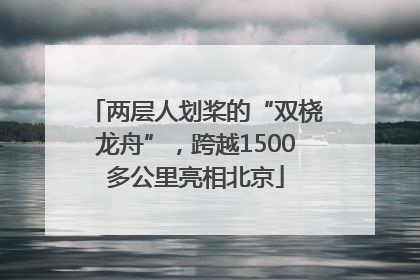 两层人划桨的“双桡龙舟”，跨越1500多公里亮相北京