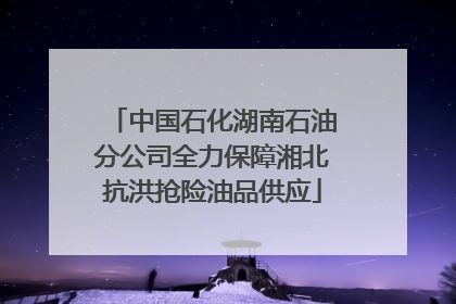 中国石化湖南石油分公司全力保障湘北抗洪抢险油品供应
