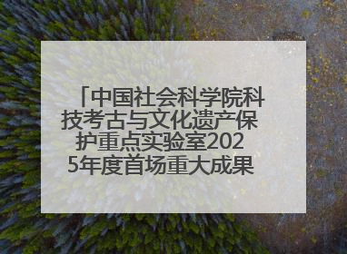 中国社会科学院科技考古与文化遗产保护重点实验室2025年度首场重大成果发布会在京举行