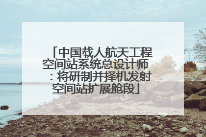 中国载人航天工程空间站系统总设计师：将研制并择机发射空间站扩展舱段