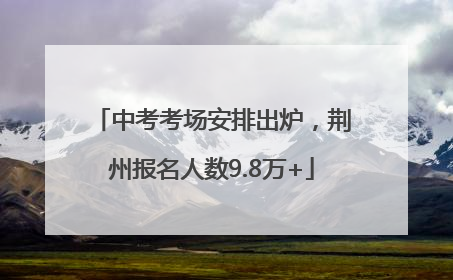 中考考场安排出炉，荆州报名人数9.8万+