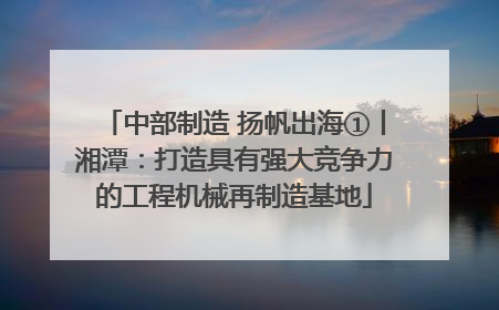 中部制造 扬帆出海①丨湘潭：打造具有强大竞争力的工程机械再制造基地