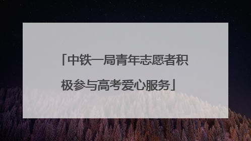 中铁一局青年志愿者积极参与高考爱心服务