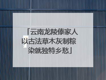 云南龙陵傣家人以古法草木灰制粽 染就独特乡愁