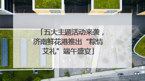 五大主题活动来袭，济南鲜花港推出“粽情艾礼”端午盛宴