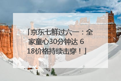 京东七鲜过六一：全家童心30分钟达 618价格持续击穿！