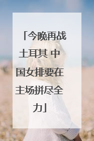 今晚再战土耳其 中国女排要在主场拼尽全力