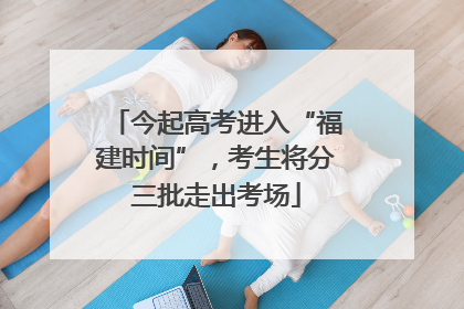 今起高考进入“福建时间”，考生将分三批走出考场