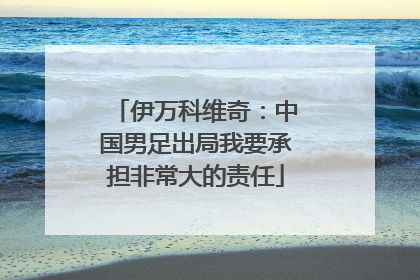 伊万科维奇：中国男足出局我要承担非常大的责任