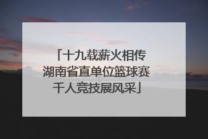 十九载薪火相传 湖南省直单位篮球赛千人竞技展风采
