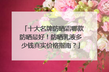 十大名牌防晒霜哪款防晒最好！防晒乳液多少钱真实价格指南？