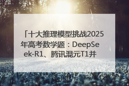 十大推理模型挑战2025年高考数学题：DeepSeek-R1、腾讯混元T1并列第一，马斯克的Grok 3遭遇“滑铁卢”
