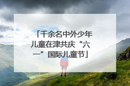 千余名中外少年儿童在津共庆“六一”国际儿童节