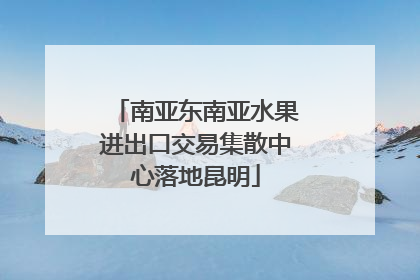 南亚东南亚水果进出口交易集散中心落地昆明