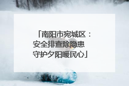 南阳市宛城区：安全排查除隐患 守护夕阳暖民心
