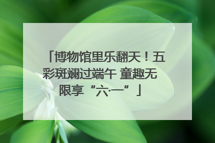 博物馆里乐翻天！五彩斑斓过端午 童趣无限享“六·一”