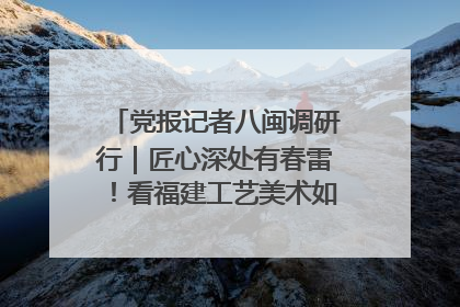 党报记者八闽调研行｜匠心深处有春雷！看福建工艺美术如何创新表达