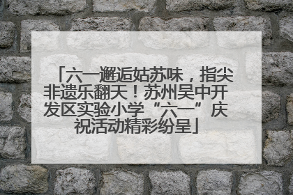 六一邂逅姑苏味，指尖非遗乐翻天！苏州吴中开发区实验小学“六一”庆祝活动精彩纷呈