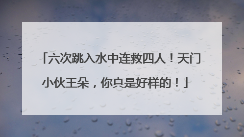 六次跳入水中连救四人！天门小伙王朵，你真是好样的！