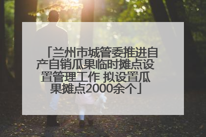 兰州市城管委推进自产自销瓜果临时摊点设置管理工作 拟设置瓜果摊点2000余个