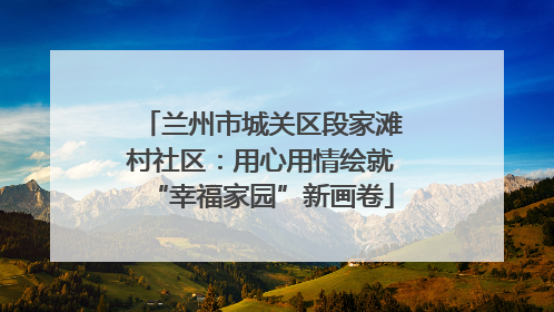 兰州市城关区段家滩村社区：用心用情绘就“幸福家园”新画卷