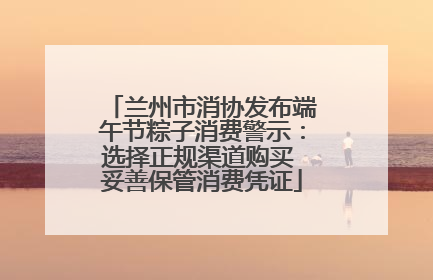 兰州市消协发布端午节粽子消费警示：选择正规渠道购买 妥善保管消费凭证