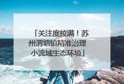 关注度拉满！苏州渭塘镇精准治理小流域生态环境