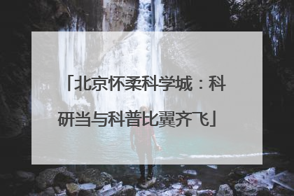 北京怀柔科学城：科研当与科普比翼齐飞
