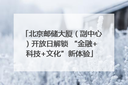 北京邮储大厦（副中心）开放日解锁 “金融+科技+文化”新体验