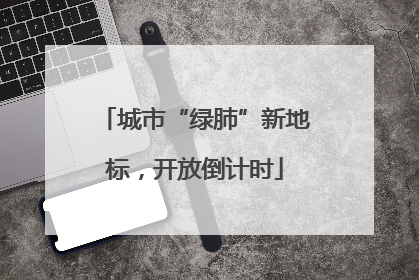 城市“绿肺”新地标，开放倒计时