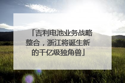吉利电池业务战略整合，浙江将诞生新的千亿级独角兽