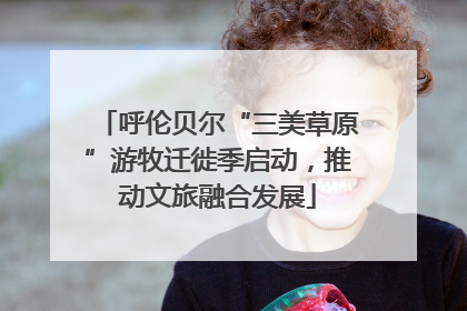 呼伦贝尔“三美草原”游牧迁徙季启动，推动文旅融合发展