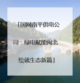 国网南平供电公司：绿电赋能闽北 绘就生态新篇