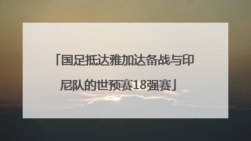 国足抵达雅加达备战与印尼队的世预赛18强赛
