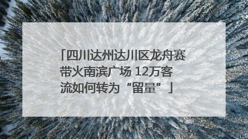 四川达州达川区龙舟赛带火南滨广场 12万客流如何转为“留量”