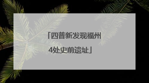 四普新发现福州4处史前遗址