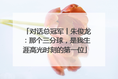 对话总冠军丨朱俊龙：那个三分球，是我生涯高光时刻的第一位