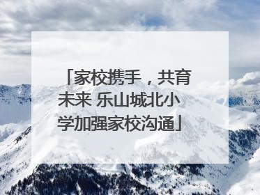 家校携手，共育未来 乐山城北小学加强家校沟通