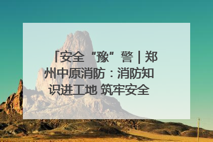安全“豫”警｜郑州中原消防：消防知识进工地 筑牢安全“防火墙”