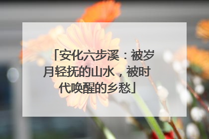 安化六步溪：被岁月轻抚的山水，被时代唤醒的乡愁