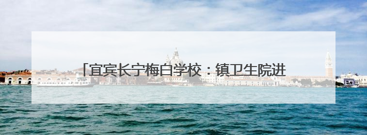 宜宾长宁梅白学校：镇卫生院进校送关怀，防暑安全知识润心田