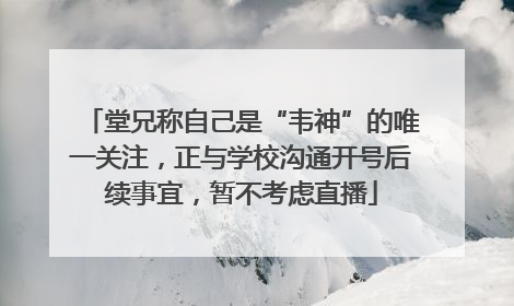 堂兄称自己是“韦神”的唯一关注，正与学校沟通开号后续事宜，暂不考虑直播
