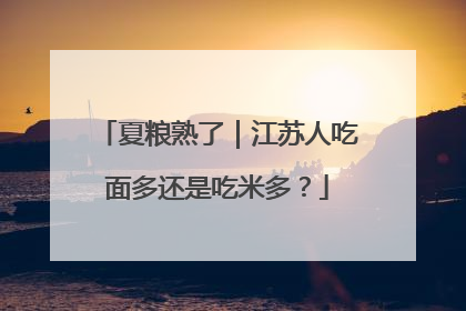 夏粮熟了｜江苏人吃面多还是吃米多？