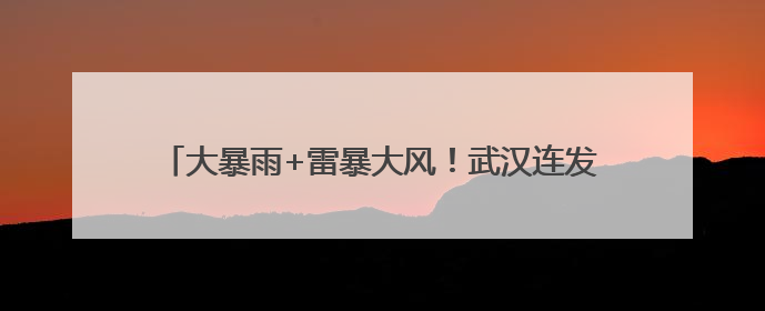 大暴雨+雷暴大风！武汉连发多条预警，考生和家长请注意
