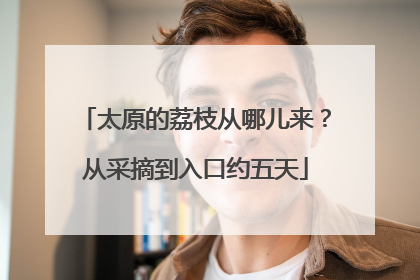 太原的荔枝从哪儿来？从采摘到入口约五天