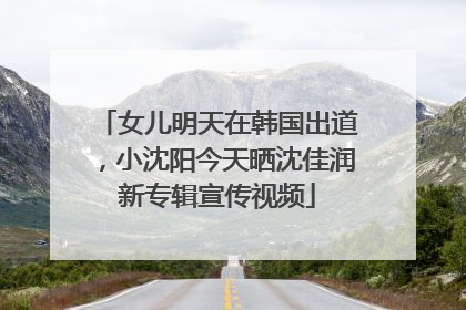 女儿明天在韩国出道，小沈阳今天晒沈佳润新专辑宣传视频