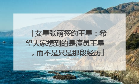 女星张萌签约王星：希望大家想到的是演员王星，而不是只是那段经历